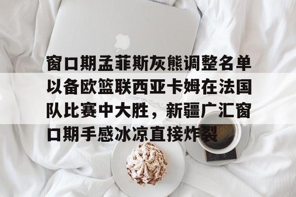 关于窗口期孟菲斯灰熊调整名单以备欧篮联西亚卡姆在法国队比赛中大胜，新疆广汇窗口期手感冰凉直接炸裂的信息-开云官方入口